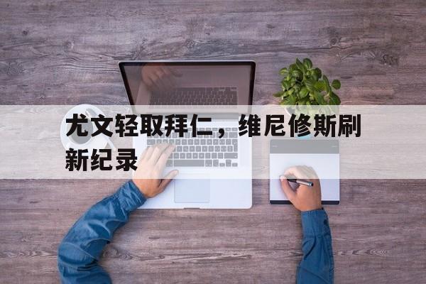 开云体育下载-尤文轻取拜仁，维尼修斯刷新纪录的简单介绍